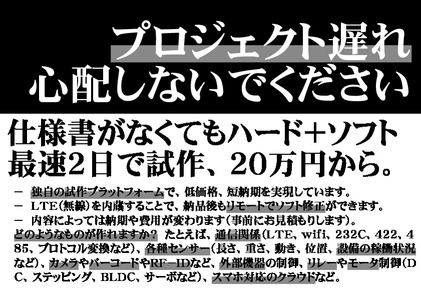 プロジェクト遅れ心配しないでください仕様書がなくてもハード＋ソフト最速２日で試作、２０万円から。－ 独自の試作プラットフォームで、低価格、短納期を実現しています。－ ＬＴＥ（無線）を内蔵することで、納品後もリモートでソフト修正ができます。－ 内容によっては納期や費用が変わります（事前にお見積もりします）。どのようなものが作れますか？ たとえば、通信関係（ＬＴＥ、ｗｉｆｉ、２３２Ｃ、４２２、４８５、プロトコル変換など）、各種センサー（長さ、重さ、動き、位置、設備の稼働状況など）、カメラやバーコードやＲＦ－ＩＤなど、外部機器の制御、リレーやモータ制御（ＤＣ、ステッピング、ＢＬＤＣ、サーボなど）、スマホ対応のクラウドなど。